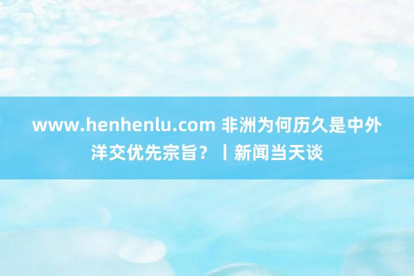 www.henhenlu.com 非洲为何历久是中外洋交优先宗旨？丨新闻当天谈