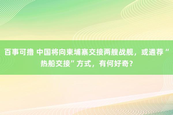 百事可撸 中国将向柬埔寨交接两艘战舰，或遴荐“热船交接”方式，有何好奇？