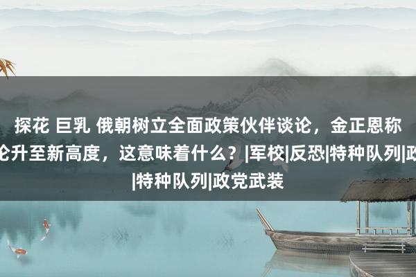 探花 巨乳 俄朝树立全面政策伙伴谈论，金正恩称两国谈论升至新高度，这意味着什么？|军校|反恐|特种队列|政党武装