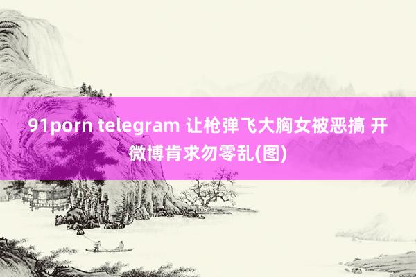 91porn telegram 让枪弹飞大胸女被恶搞 开微博肯求勿零乱(图)