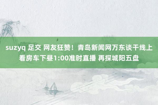 suzyq 足交 网友狂赞！青岛新闻网万东谈干线上看房车下昼1:00准时直播 再探城阳五盘