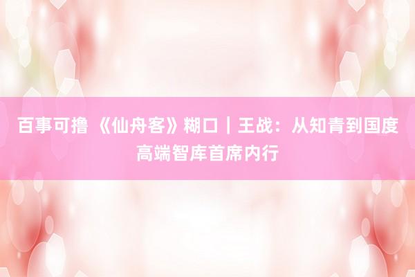 百事可撸 《仙舟客》糊口｜王战：从知青到国度高端智库首席内行