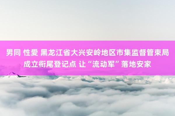 男同 性愛 黑龙江省大兴安岭地区市集监督管束局成立衔尾登记点 让“流动军”落地安家