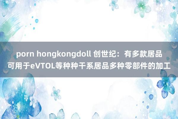 porn hongkongdoll 创世纪：有多款居品可用于eVTOL等种种干系居品多种零部件的加工