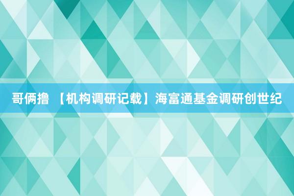 哥俩撸 【机构调研记载】海富通基金调研创世纪