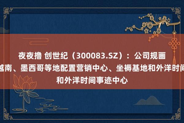 夜夜撸 创世纪（300083.SZ）：公司规画分阶段在越南、墨西哥等地配置营销中心、坐褥基地和外洋时间事迹中心