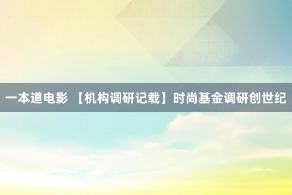 一本道电影 【机构调研记载】时尚基金调研创世纪