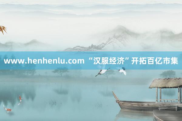 www.henhenlu.com “汉服经济”开拓百亿市集