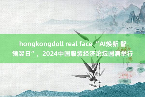 hongkongdoll real face “AI焕新 智领翌日”，2024中国服装经济论坛圆满举行