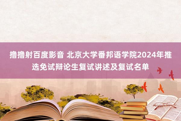 撸撸射百度影音 北京大学番邦语学院2024年推选免试辩论生复试讲述及复试名单