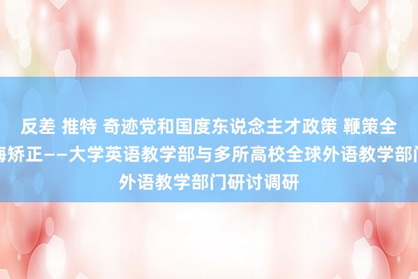 反差 推特 奇迹党和国度东说念主才政策 鞭策全球外语教诲矫正——大学英语教学部与多所高校全球外语教学部门研讨调研