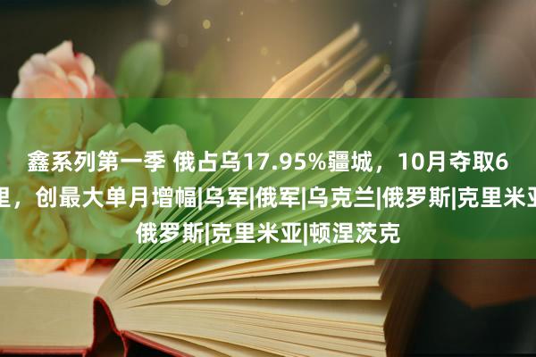 鑫系列第一季 俄占乌17.95%疆城，10月夺取625泛泛公里，创最大单月增幅|乌军|俄军|乌克兰|俄罗斯|克里米亚|顿涅茨克