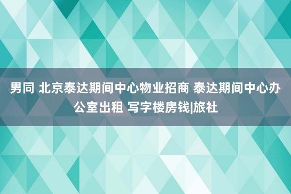 男同 北京泰达期间中心物业招商 泰达期间中心办公室出租 写字楼房钱|旅社