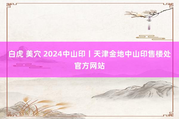 白虎 美穴 2024中山印丨天津金地中山印售楼处官方网站