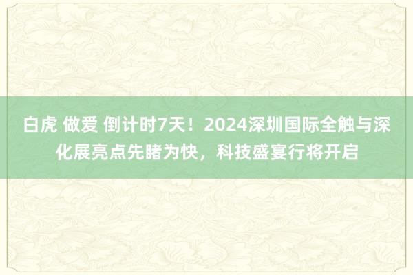 白虎 做爱 倒计时7天！2024深圳国际全触与深化展亮点先睹为快，科技盛宴行将开启