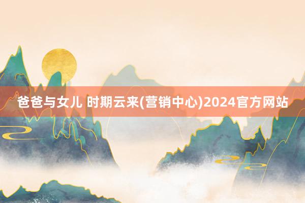 爸爸与女儿 时期云来(营销中心)2024官方网站