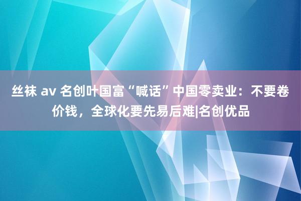 丝袜 av 名创叶国富“喊话”中国零卖业：不要卷价钱，全球化要先易后难|名创优品